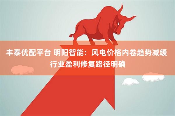 丰泰优配平台 明阳智能：风电价格内卷趋势减缓 行业盈利修复路径明确