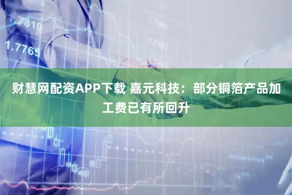 财慧网配资APP下载 嘉元科技：部分铜箔产品加工费已有所回升