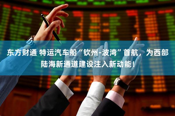 东方财通 特运汽车船“钦州-波湾”首航，为西部陆海新通道建设注入新动能！