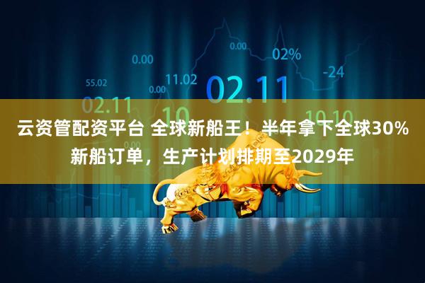 云资管配资平台 全球新船王！半年拿下全球30%新船订单，生产计划排期至2029年