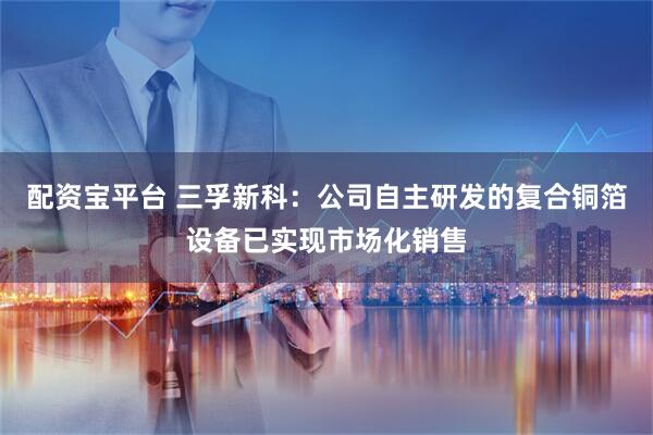 配资宝平台 三孚新科：公司自主研发的复合铜箔设备已实现市场化销售