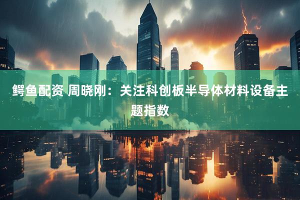 鳄鱼配资 周晓刚：关注科创板半导体材料设备主题指数
