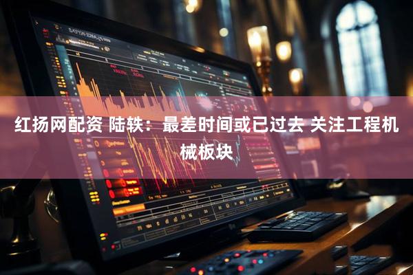 红扬网配资 陆轶：最差时间或已过去 关注工程机械板块