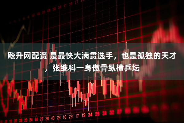 飚升网配资 是最快大满贯选手，也是孤独的天才，张继科一身傲骨纵横乒坛