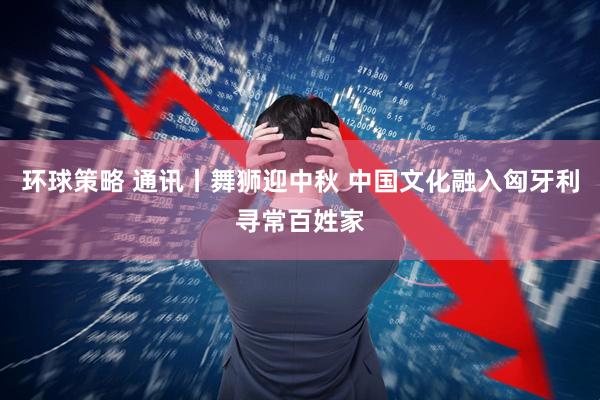 环球策略 通讯丨舞狮迎中秋 中国文化融入匈牙利寻常百姓家
