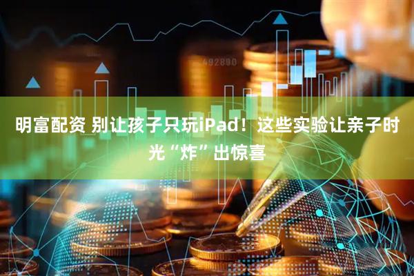 明富配资 别让孩子只玩iPad！这些实验让亲子时光“炸”出惊喜