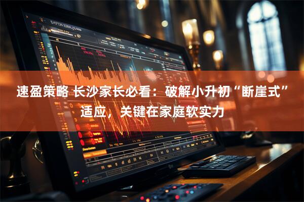 速盈策略 长沙家长必看：破解小升初“断崖式”适应，关键在家庭软实力