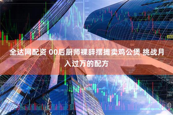 全达网配资 00后厨师裸辞摆摊卖鸡公煲 挑战月入过万的配方
