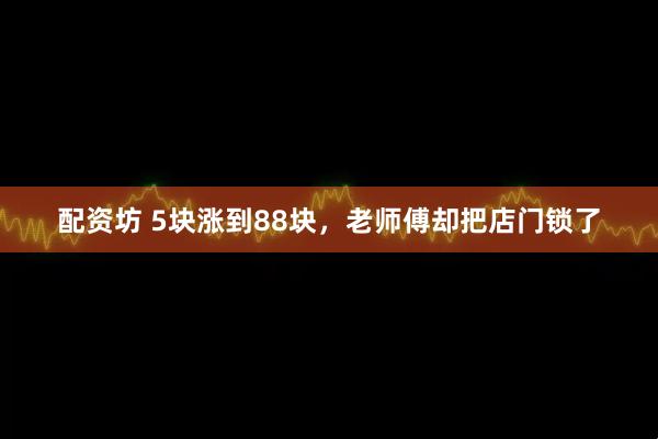 配资坊 5块涨到88块，老师傅却把店门锁了