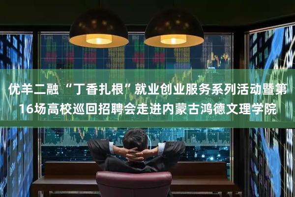 优羊二融 “丁香扎根”就业创业服务系列活动暨第16场高校巡回招聘会走进内蒙古鸿德文理学院