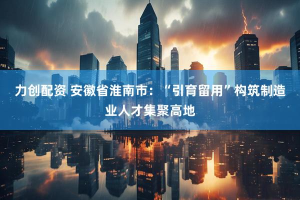 力创配资 安徽省淮南市：“引育留用”构筑制造业人才集聚高地