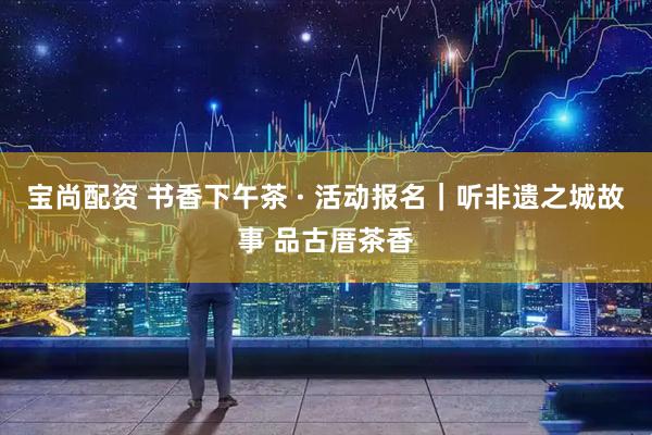 宝尚配资 书香下午茶 · 活动报名｜听非遗之城故事 品古厝茶香