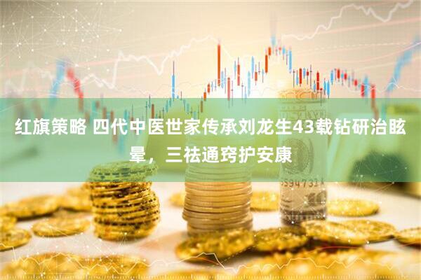 红旗策略 四代中医世家传承刘龙生43载钻研治眩晕，三祛通窍护安康