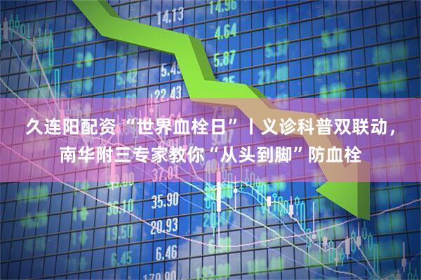 久连阳配资 “世界血栓日”丨义诊科普双联动，南华附三专家教你“从头到脚”防血栓