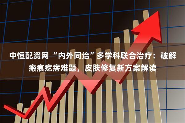 中恒配资网 “内外同治”多学科联合治疗：破解瘢痕疙瘩难题，皮肤修复新方案解读