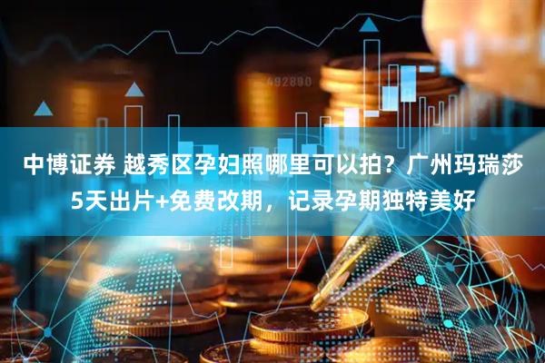 中博证券 越秀区孕妇照哪里可以拍？广州玛瑞莎5天出片+免费改期，记录孕期独特美好